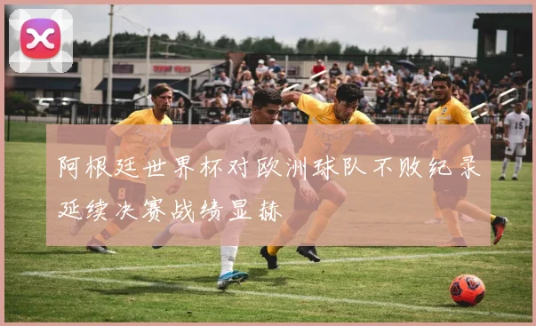 阿根廷世界杯对欧洲球队不败纪录延续决赛战绩显赫