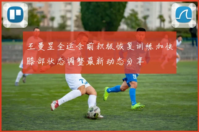 王曼昱全运会前积极恢复训练加快膝部状态调整最新动态分享