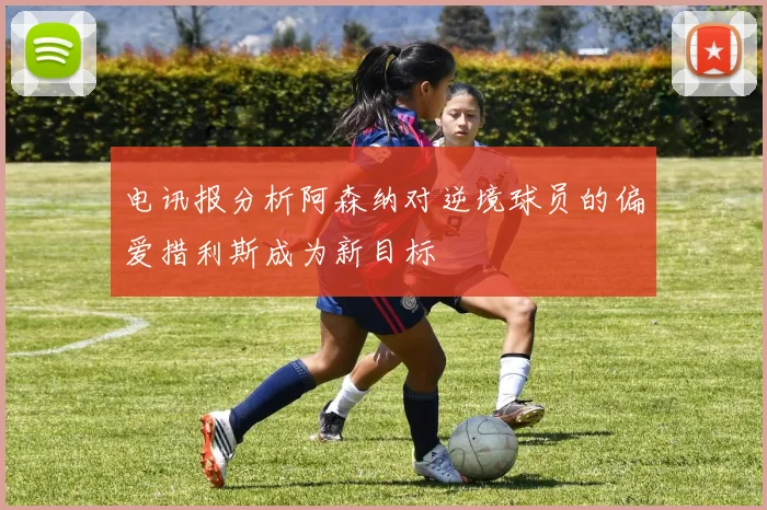 电讯报分析阿森纳对逆境球员的偏爱措利斯成为新目标