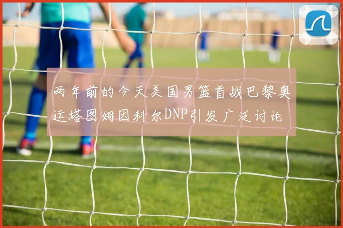 两年前的今天美国男篮首战巴黎奥运塔图姆因科尔DNP引发广泛讨论
