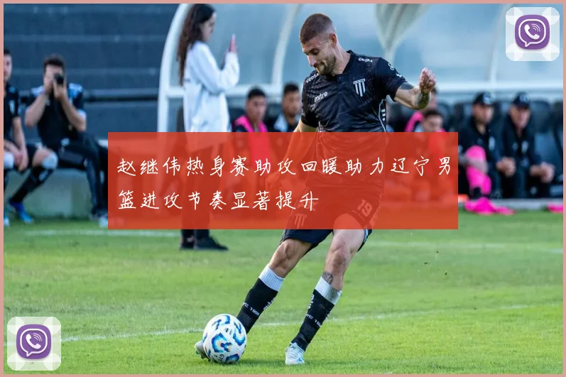 赵继伟热身赛助攻回暖助力辽宁男篮进攻节奏显著提升