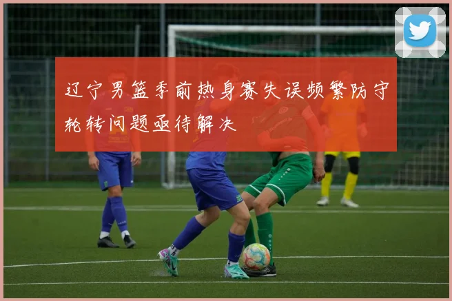 辽宁男篮季前热身赛失误频繁防守轮转问题亟待解决