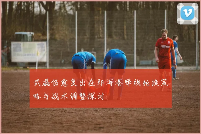 武磊伤愈复出在即海港锋线轮换策略与战术调整探讨