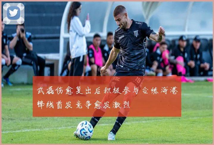 武磊伤愈复出后积极参与合练海港锋线首发竞争愈发激烈