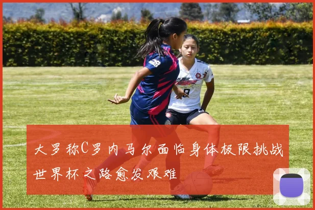 大罗称C罗内马尔面临身体极限挑战世界杯之路愈发艰难