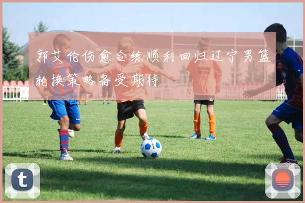 郭艾伦伤愈合练顺利回归辽宁男篮轮换策略备受期待