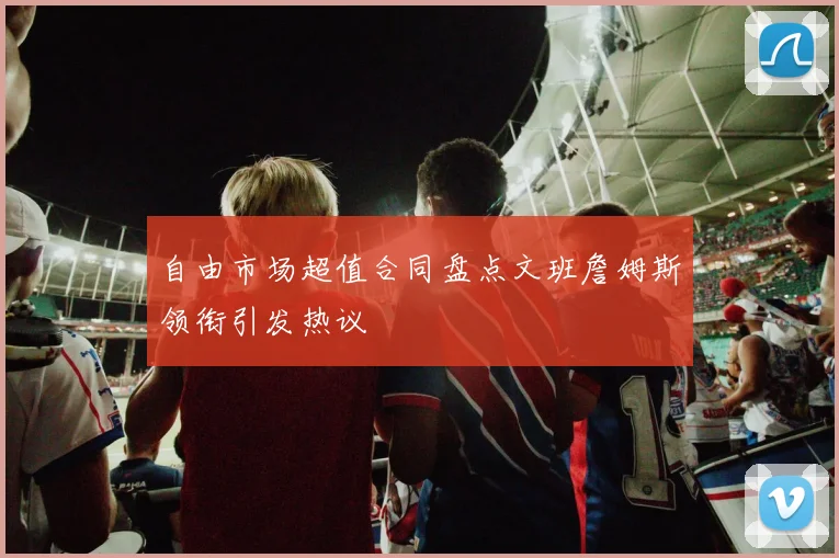 自由市场超值合同盘点文班詹姆斯领衔引发热议