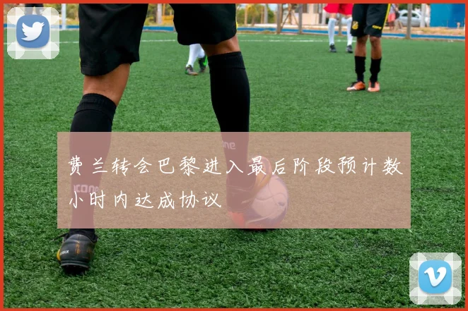 费兰转会巴黎进入最后阶段预计数小时内达成协议